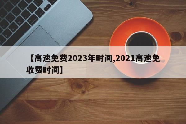 【高速免费2023年时间,2021高速免收费时间】
