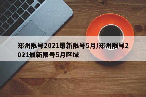 郑州限号2021最新限号5月/郑州限号2021最新限号5月区域