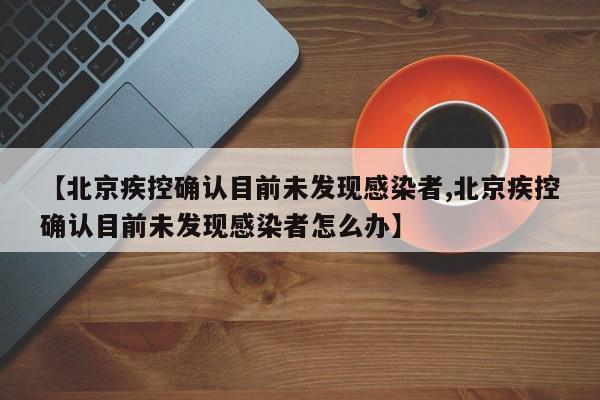 【北京疾控确认目前未发现感染者,北京疾控确认目前未发现感染者怎么办】