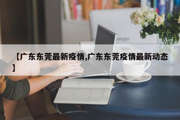 【广东东莞最新疫情,广东东莞疫情最新动态】