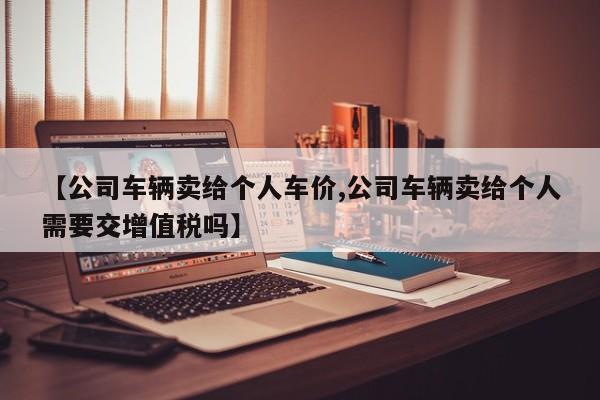 【公司车辆卖给个人车价,公司车辆卖给个人需要交增值税吗】