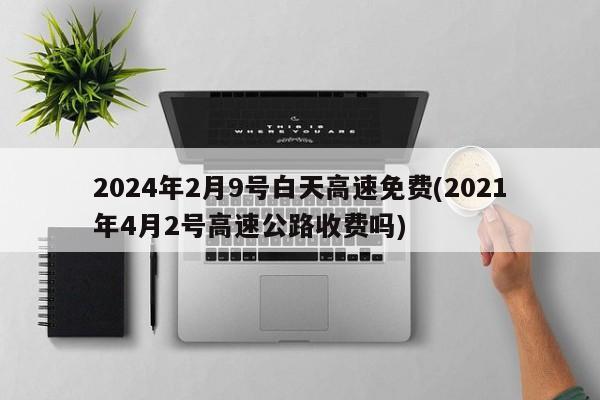 2024年2月9号白天高速免费(2021年4月2号高速公路收费吗)