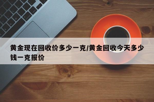 黄金现在回收价多少一克/黄金回收今天多少钱一克报价