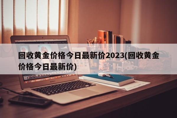 回收黄金价格今日最新价2023(回收黄金价格今日最新价)