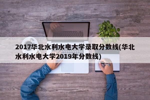 2017华北水利水电大学录取分数线(华北水利水电大学2019年分数线)