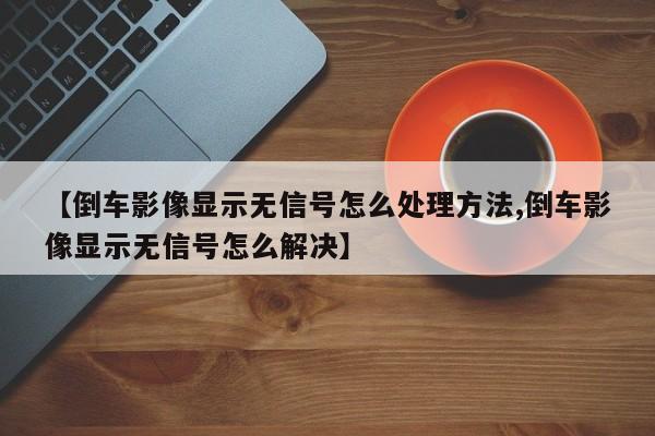 【倒车影像显示无信号怎么处理方法,倒车影像显示无信号怎么解决】