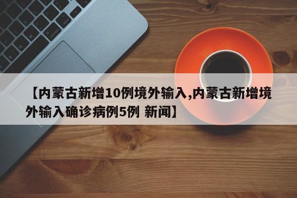 【内蒙古新增10例境外输入,内蒙古新增境外输入确诊病例5例 新闻】