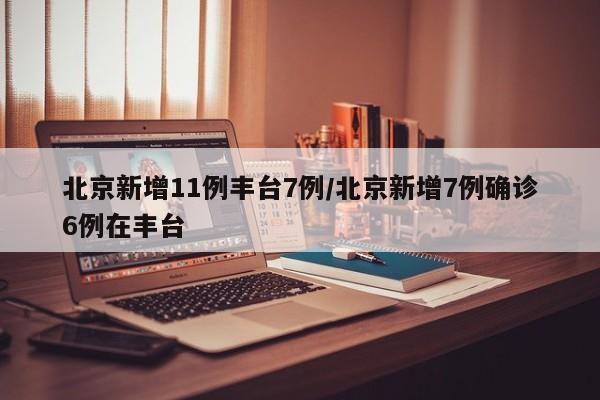 北京新增11例丰台7例/北京新增7例确诊6例在丰台