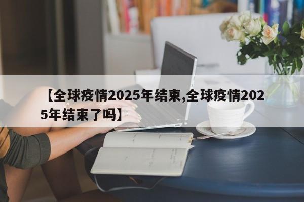 【全球疫情2025年结束,全球疫情2025年结束了吗】