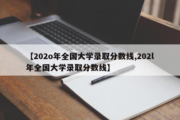 【202o年全国大学录取分数线,202l年全国大学录取分数线】