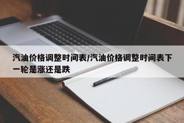 汽油价格调整时间表/汽油价格调整时间表下一轮是涨还是跌