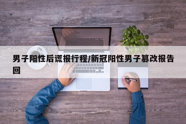 男子阳性后谎报行程/新冠阳性男子篡改报告回
