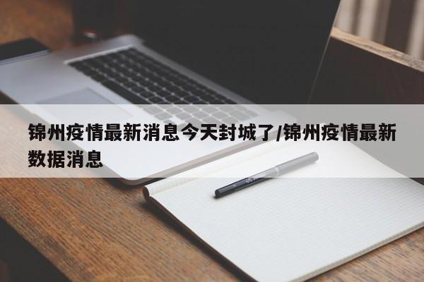 锦州疫情最新消息今天封城了/锦州疫情最新数据消息