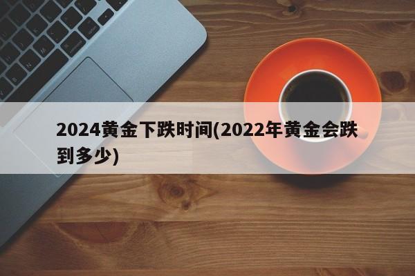 2024黄金下跌时间(2022年黄金会跌到多少)