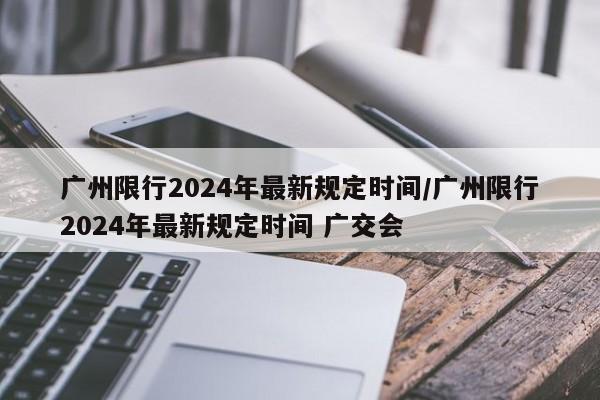广州限行2024年最新规定时间/广州限行2024年最新规定时间 广交会