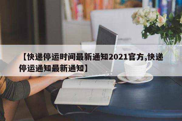 【快递停运时间最新通知2021官方,快递停运通知最新通知】